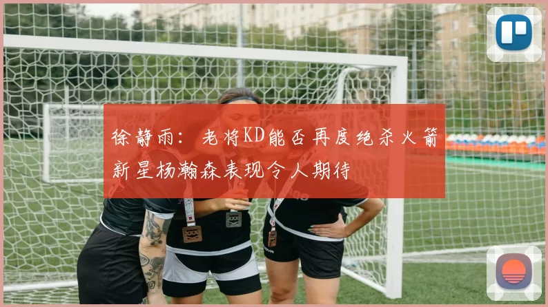 徐静雨：老将KD能否再度绝杀火箭新星杨瀚森表现令人期待