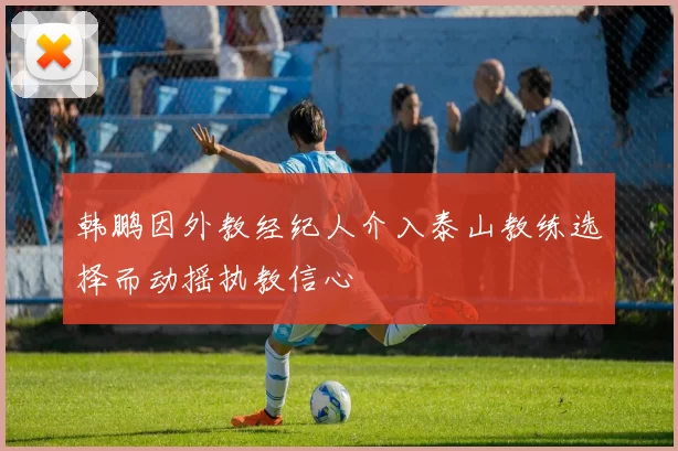 韩鹏因外教经纪人介入泰山教练选择而动摇执教信心