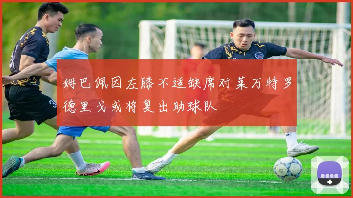 姆巴佩因左膝不适缺席对莱万特罗德里戈或将复出助球队
