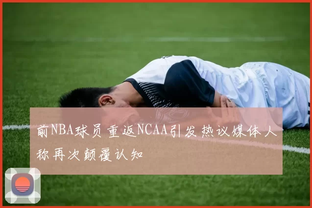 前NBA球员重返NCAA引发热议媒体人称再次颠覆认知