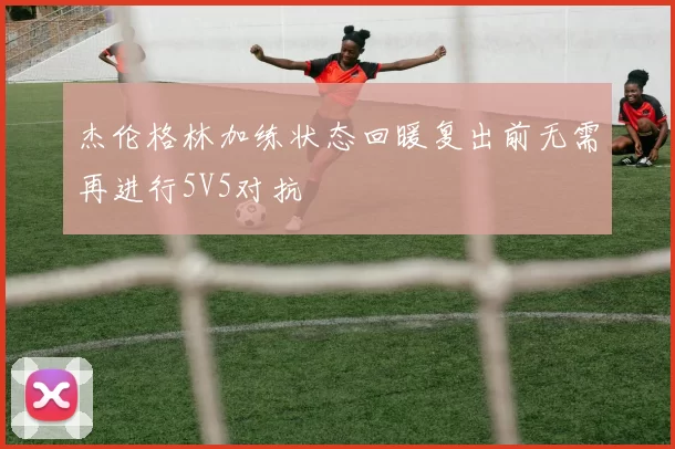 杰伦格林加练状态回暖复出前无需再进行5V5对抗