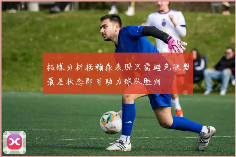 拓媒分析杨瀚森表现只需避免联盟最差状态即可助力球队胜利