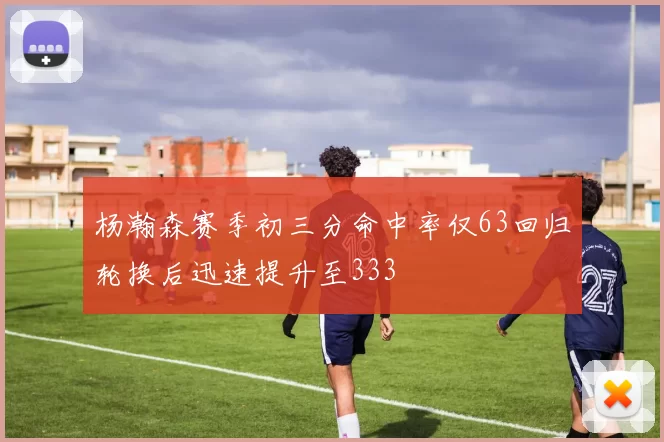 杨瀚森赛季初三分命中率仅63回归轮换后迅速提升至333